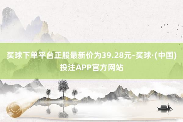 买球下单平台正股最新价为39.28元-买球·(中国)投注APP官方网站