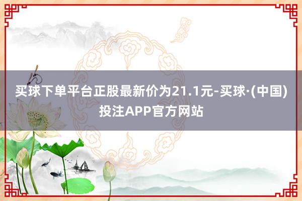 买球下单平台正股最新价为21.1元-买球·(中国)投注APP官方网站