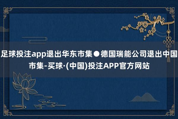 足球投注app退出华东市集●德国瑞能公司退出中国市集-买球·(中国)投注APP官方网站