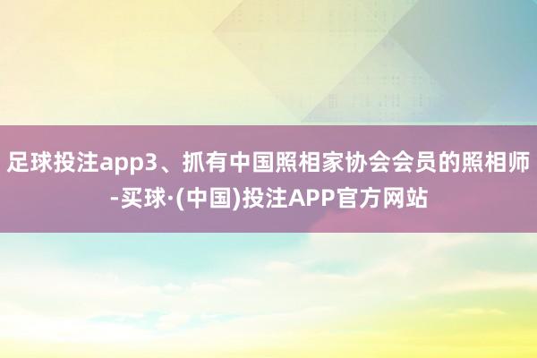 足球投注app3、抓有中国照相家协会会员的照相师-买球·(中国)投注APP官方网站