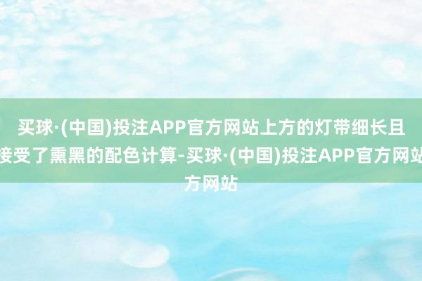 买球·(中国)投注APP官方网站上方的灯带细长且接受了熏黑的配色计算-买球·(中国)投注APP官方网站