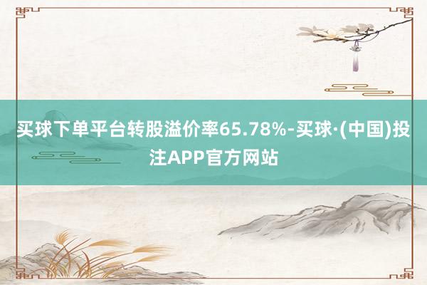 买球下单平台转股溢价率65.78%-买球·(中国)投注APP官方网站