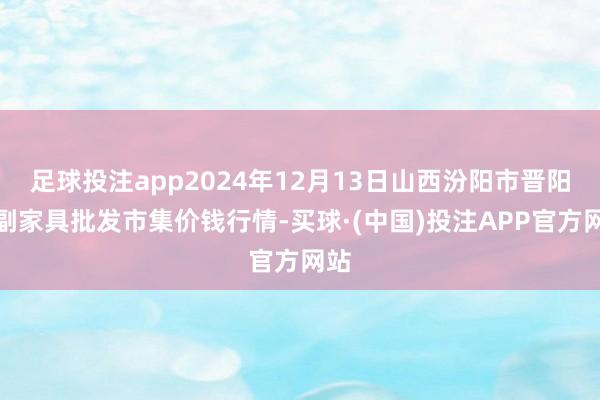 足球投注app2024年12月13日山西汾阳市晋阳农副家具批发市集价钱行情-买球·(中国)投注APP官方网站