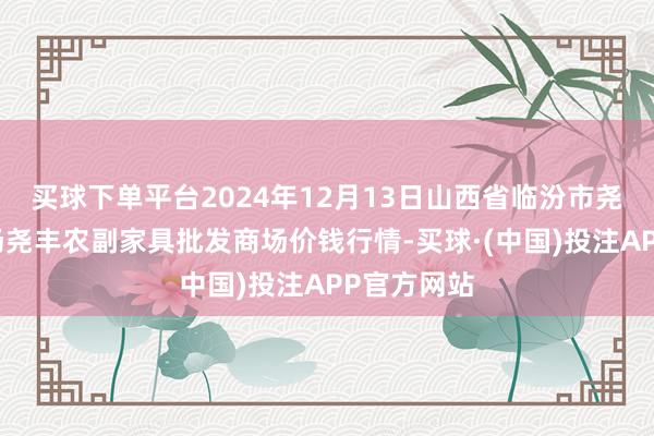 买球下单平台2024年12月13日山西省临汾市尧皆区奶牛场尧丰农副家具批发商场价钱行情-买球·(中国)投注APP官方网站