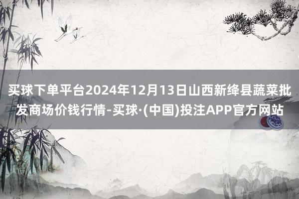 买球下单平台2024年12月13日山西新绛县蔬菜批发商场价钱行情-买球·(中国)投注APP官方网站