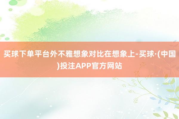 买球下单平台外不雅想象对比在想象上-买球·(中国)投注APP官方网站