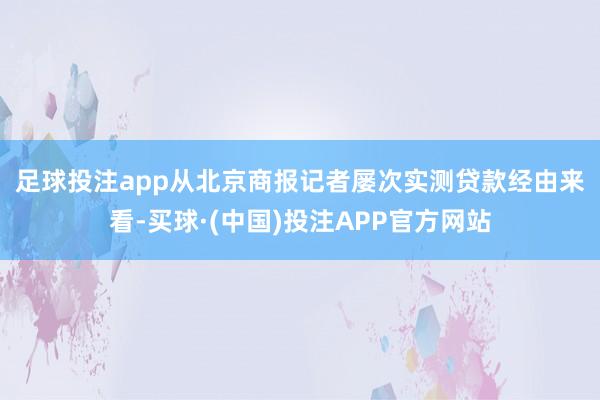 足球投注app　　从北京商报记者屡次实测贷款经由来看-买球·(中国)投注APP官方网站