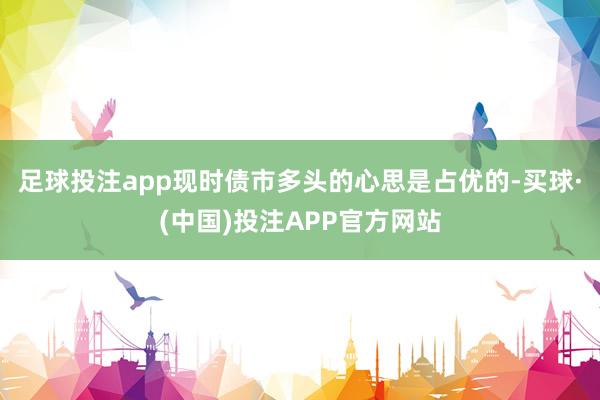 足球投注app现时债市多头的心思是占优的-买球·(中国)投注APP官方网站