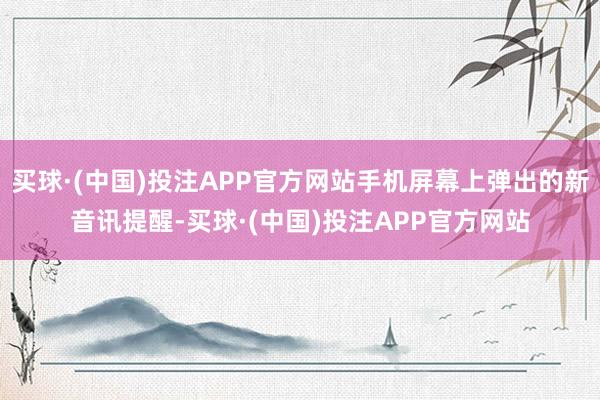 买球·(中国)投注APP官方网站手机屏幕上弹出的新音讯提醒-买球·(中国)投注APP官方网站