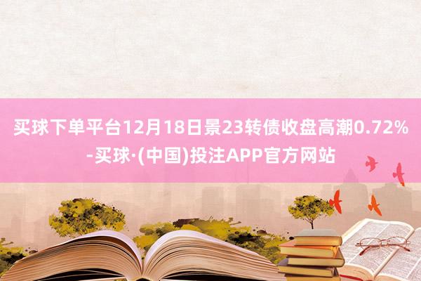 买球下单平台12月18日景23转债收盘高潮0.72%-买球·(中国)投注APP官方网站