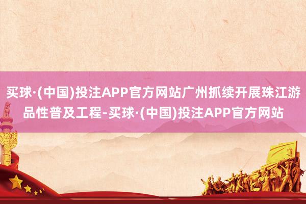 买球·(中国)投注APP官方网站广州抓续开展珠江游品性普及工程-买球·(中国)投注APP官方网站