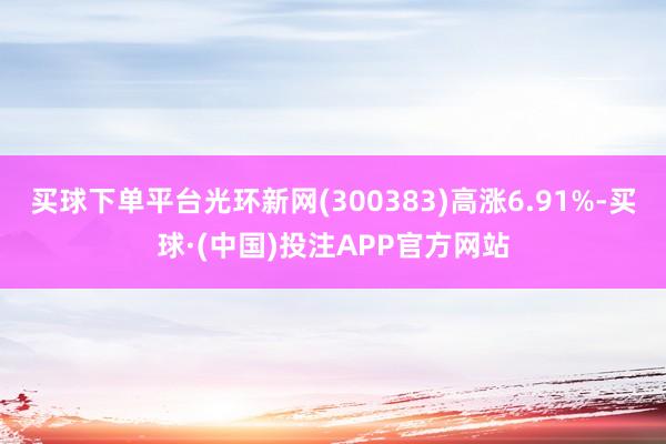 买球下单平台光环新网(300383)高涨6.91%-买球·(中国)投注APP官方网站