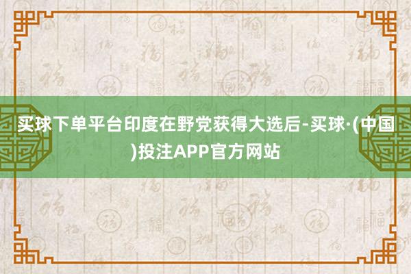 买球下单平台　　印度在野党获得大选后-买球·(中国)投注APP官方网站