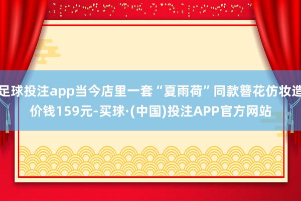 足球投注app当今店里一套“夏雨荷”同款簪花仿妆造价钱159元-买球·(中国)投注APP官方网站