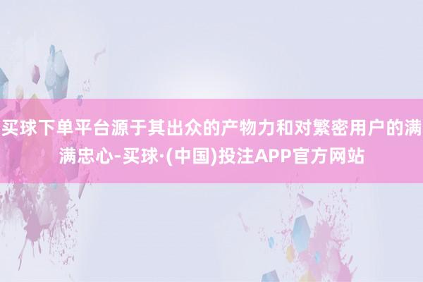 买球下单平台源于其出众的产物力和对繁密用户的满满忠心-买球·(中国)投注APP官方网站