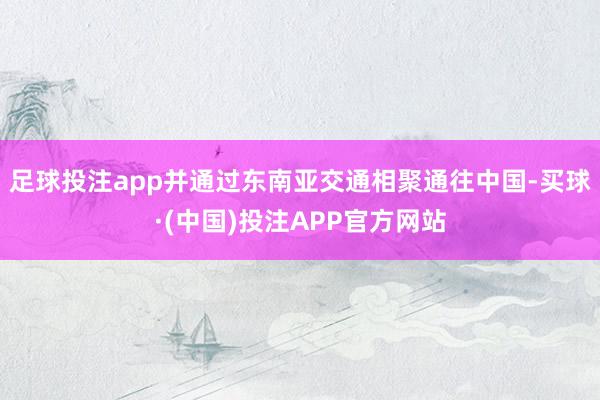 足球投注app并通过东南亚交通相聚通往中国-买球·(中国)投注APP官方网站