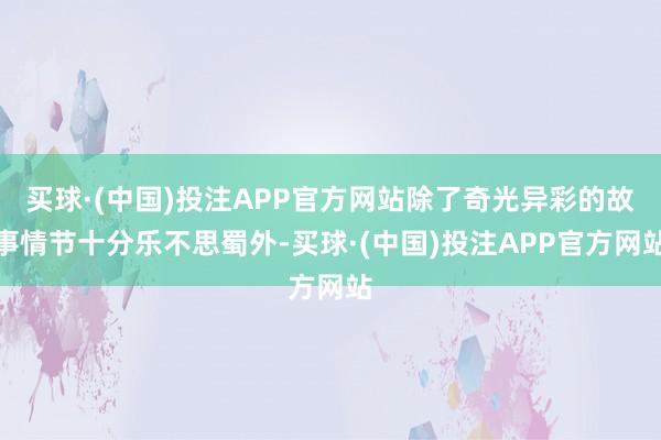 买球·(中国)投注APP官方网站除了奇光异彩的故事情节十分乐不思蜀外-买球·(中国)投注APP官方网站