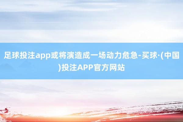 足球投注app或将演造成一场动力危急-买球·(中国)投注APP官方网站