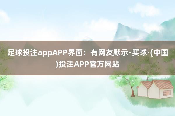 足球投注appAPP界面：有网友默示-买球·(中国)投注APP官方网站