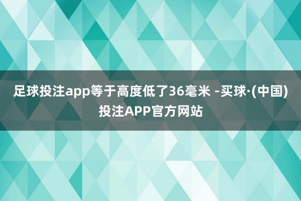 足球投注app等于高度低了36毫米 -买球·(中国)投注APP官方网站