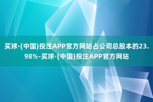 买球·(中国)投注APP官方网站占公司总股本的23.98%-买球·(中国)投注APP官方网站