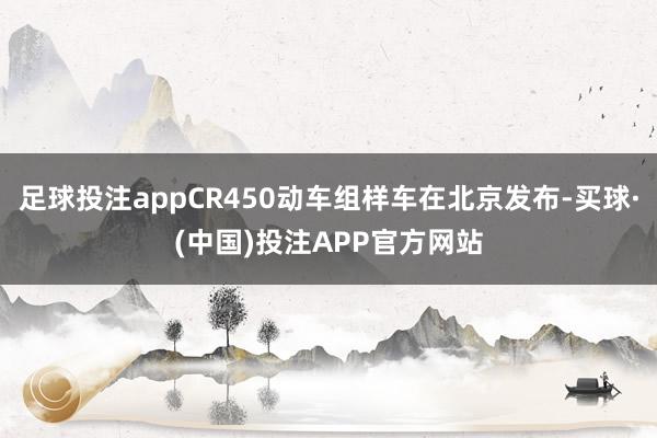 足球投注appCR450动车组样车在北京发布-买球·(中国)投注APP官方网站