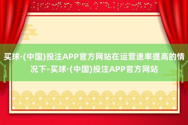 买球·(中国)投注APP官方网站在运营速率提高的情况下-买球·(中国)投注APP官方网站