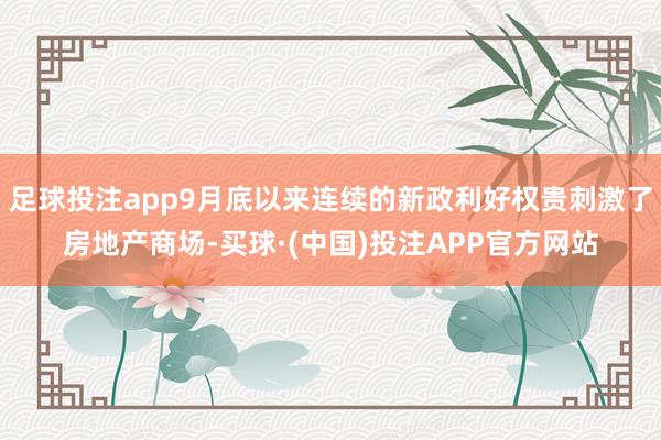 足球投注app9月底以来连续的新政利好权贵刺激了房地产商场-买球·(中国)投注APP官方网站