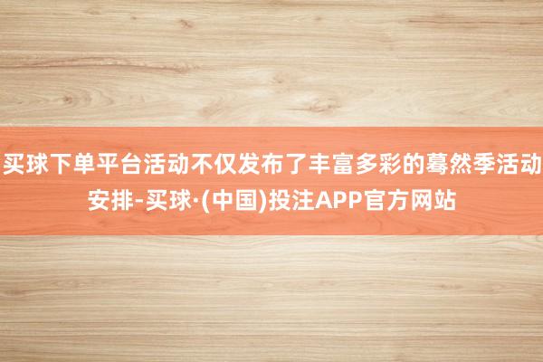 买球下单平台活动不仅发布了丰富多彩的蓦然季活动安排-买球·(中国)投注APP官方网站