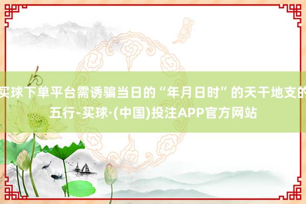 买球下单平台需诱骗当日的“年月日时”的天干地支的五行-买球·(中国)投注APP官方网站