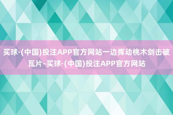 买球·(中国)投注APP官方网站一边挥动桃木剑击破瓦片-买球·(中国)投注APP官方网站