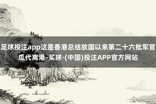 足球投注app这是香港总结故国以来第二十六批军官瓜代离港-买球·(中国)投注APP官方网站