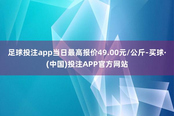 足球投注app当日最高报价49.00元/公斤-买球·(中国)投注APP官方网站