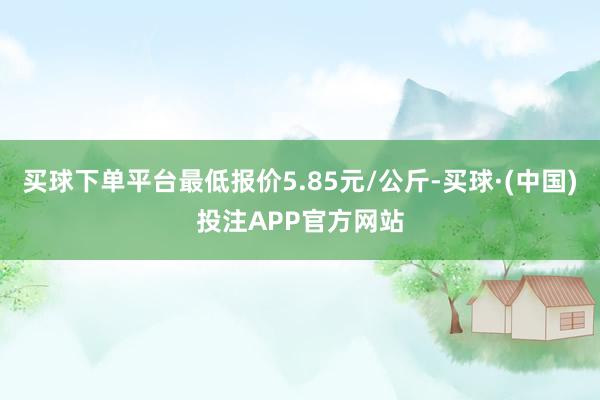 买球下单平台最低报价5.85元/公斤-买球·(中国)投注APP官方网站