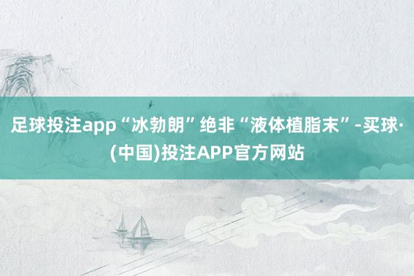 足球投注app“冰勃朗”绝非“液体植脂末”-买球·(中国)投注APP官方网站