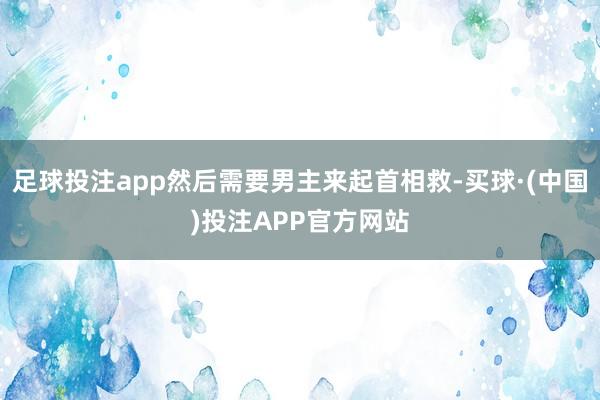 足球投注app然后需要男主来起首相救-买球·(中国)投注APP官方网站