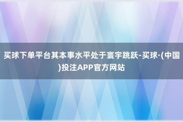 买球下单平台其本事水平处于寰宇跳跃-买球·(中国)投注APP官方网站