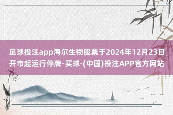 足球投注app海尔生物股票于2024年12月23日开市起运行停牌-买球·(中国)投注APP官方网站