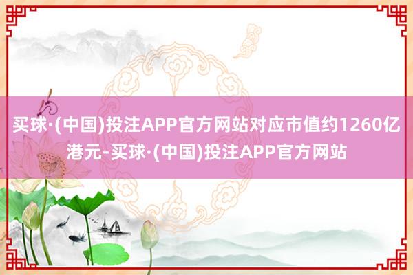 买球·(中国)投注APP官方网站对应市值约1260亿港元-买球·(中国)投注APP官方网站