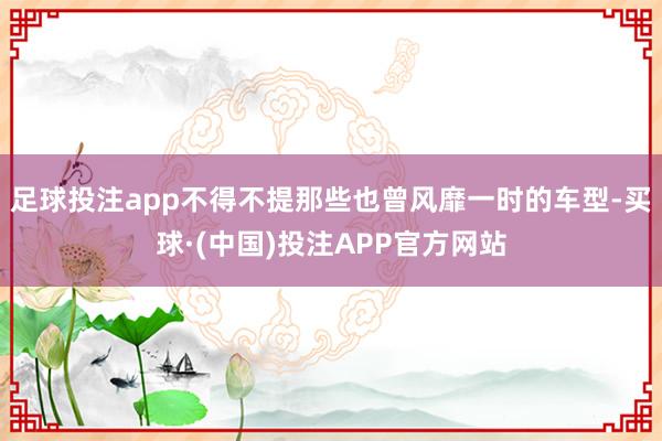 足球投注app不得不提那些也曾风靡一时的车型-买球·(中国)投注APP官方网站