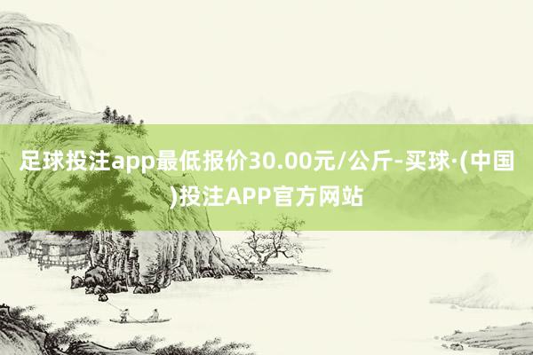 足球投注app最低报价30.00元/公斤-买球·(中国)投注APP官方网站