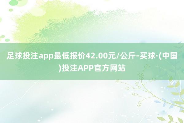 足球投注app最低报价42.00元/公斤-买球·(中国)投注APP官方网站