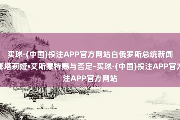 买球·(中国)投注APP官方网站白俄罗斯总统新闻文书娜塔莉娅•艾斯蒙特赐与否定-买球·(中国)投注APP官方网站