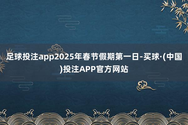 足球投注app2025年春节假期第一日-买球·(中国)投注APP官方网站