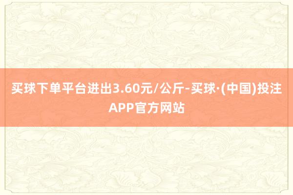 买球下单平台进出3.60元/公斤-买球·(中国)投注APP官方网站