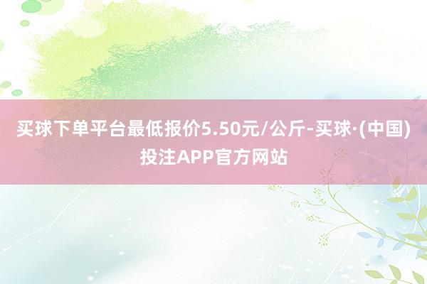 买球下单平台最低报价5.50元/公斤-买球·(中国)投注APP官方网站