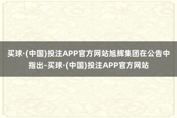 买球·(中国)投注APP官方网站　　旭辉集团在公告中指出-买球·(中国)投注APP官方网站