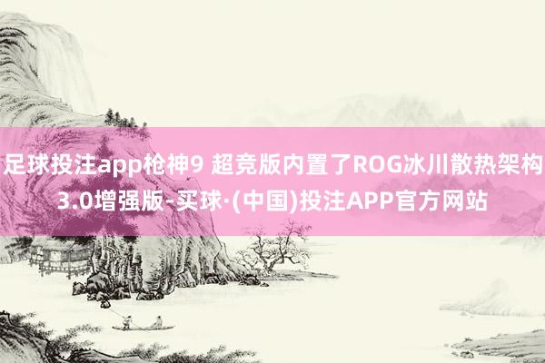 足球投注app枪神9 超竞版内置了ROG冰川散热架构3.0增强版-买球·(中国)投注APP官方网站