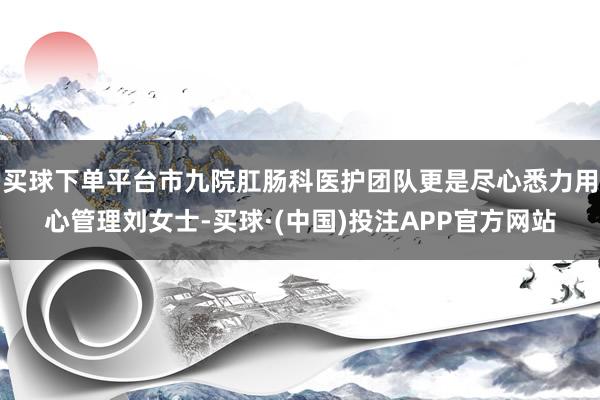 买球下单平台市九院肛肠科医护团队更是尽心悉力用心管理刘女士-买球·(中国)投注APP官方网站