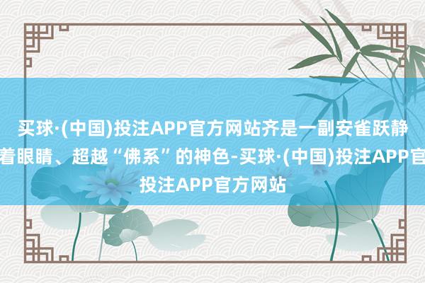 买球·(中国)投注APP官方网站齐是一副安雀跃静、半睁着眼睛、超越“佛系”的神色-买球·(中国)投注APP官方网站